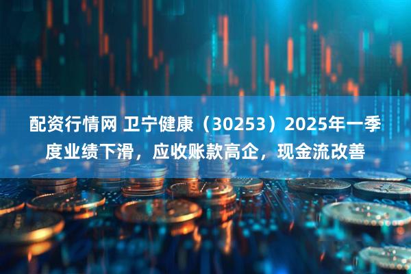 配资行情网 卫宁健康（30253）2025年一季度业绩下滑，应收账款高企，现金流改善
