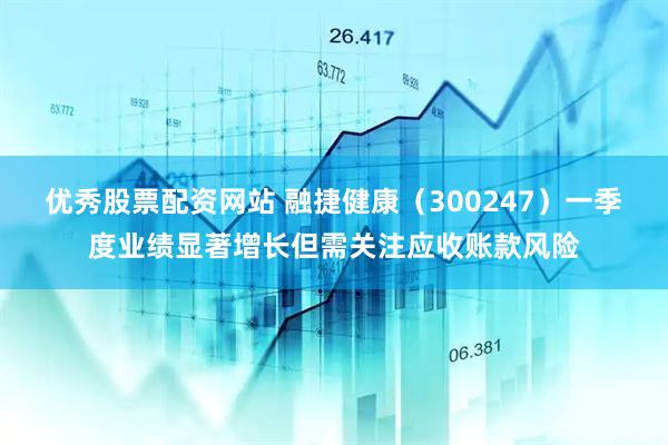 优秀股票配资网站 融捷健康（300247）一季度业绩显著增长但需关注应收账款风险