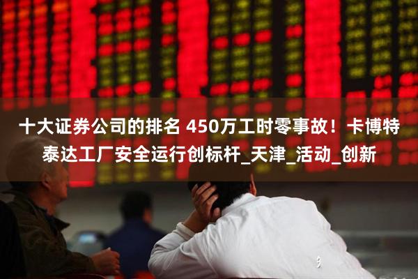 十大证券公司的排名 450万工时零事故！卡博特泰达工厂安全运行创标杆_天津_活动_创新