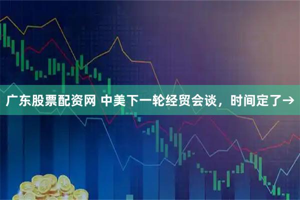 广东股票配资网 中美下一轮经贸会谈，时间定了→