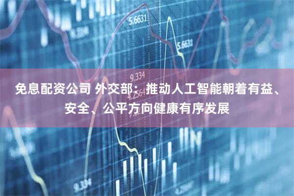 免息配资公司 外交部：推动人工智能朝着有益、安全、公平方向健康有序发展