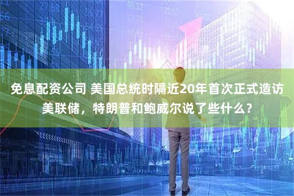 免息配资公司 美国总统时隔近20年首次正式造访美联储，特朗普和鲍威尔说了些什么？