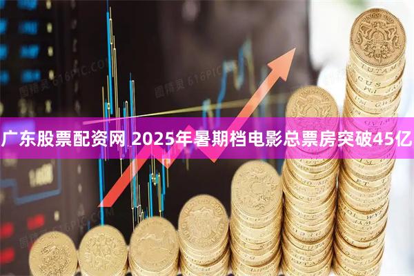 广东股票配资网 2025年暑期档电影总票房突破45亿