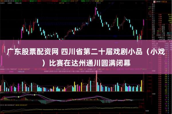 广东股票配资网 四川省第二十届戏剧小品（小戏）比赛在达州通川圆满闭幕