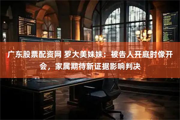 广东股票配资网 罗大美妹妹：被告人开庭时像开会，家属期待新证据影响判决