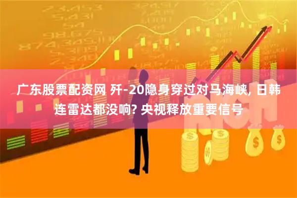 广东股票配资网 歼-20隐身穿过对马海峡, 日韩连雷达都没响? 央视释放重要信号