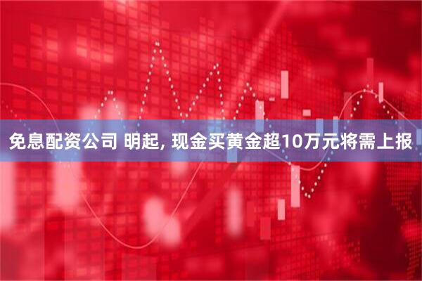 免息配资公司 明起, 现金买黄金超10万元将需上报