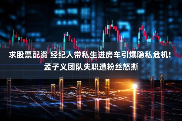 求股票配资 经纪人带私生进房车引爆隐私危机! 孟子义团队失职遭粉丝怒撕