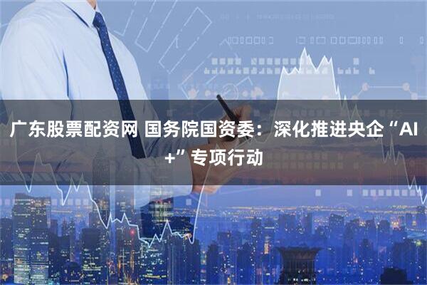 广东股票配资网 国务院国资委：深化推进央企“AI+”专项行动