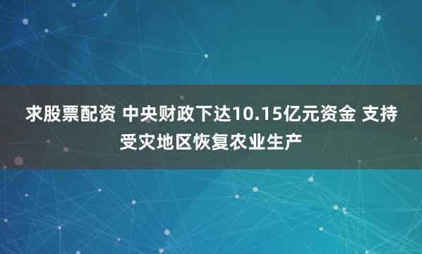 求股票配资 中央财政下达10.15亿元资金 支持受灾地区恢复农业生产