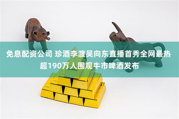 免息配资公司 珍酒李渡吴向东直播首秀全网最热 超190万人围观牛市啤酒发布