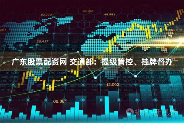 广东股票配资网 交通部：提级管控、挂牌督办