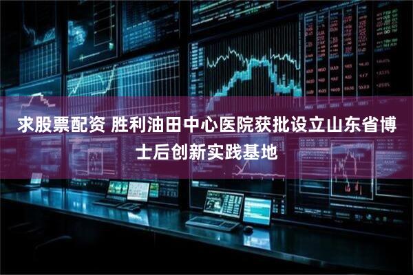 求股票配资 胜利油田中心医院获批设立山东省博士后创新实践基地