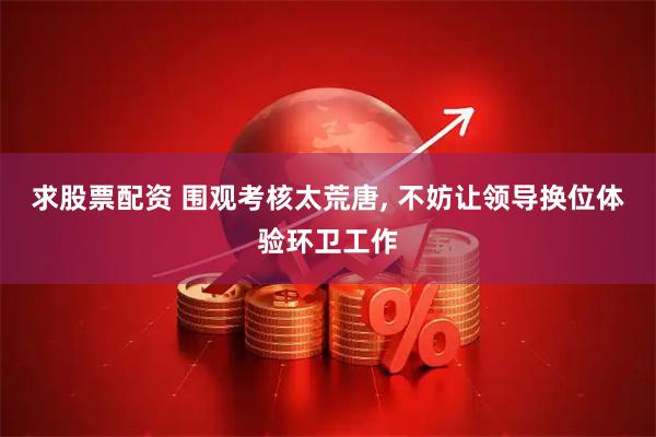 求股票配资 围观考核太荒唐, 不妨让领导换位体验环卫工作