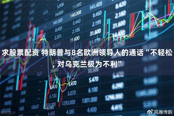 求股票配资 特朗普与8名欧洲领导人的通话“不轻松, 对乌克兰极为不利”