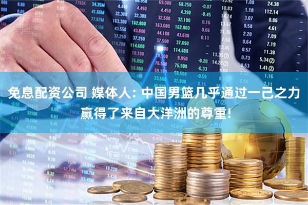 免息配资公司 媒体人: 中国男篮几乎通过一己之力 赢得了来自大洋洲的尊重!
