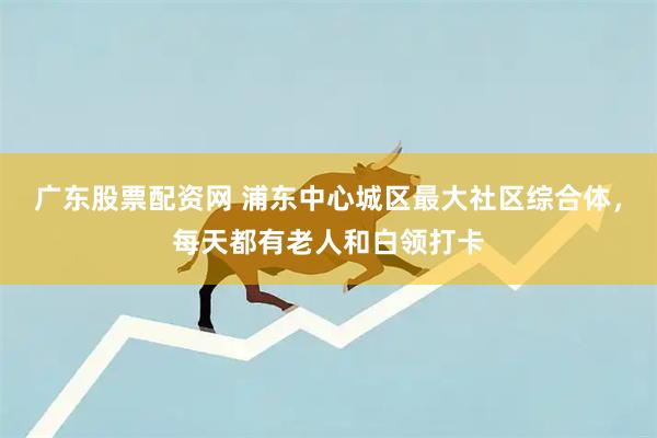 广东股票配资网 浦东中心城区最大社区综合体，每天都有老人和白领打卡