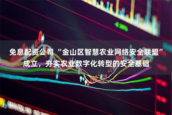 免息配资公司 “金山区智慧农业网络安全联盟”成立，夯实农业数字化转型的安全基础