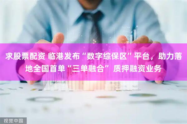求股票配资 临港发布“数字综保区”平台，助力落地全国首单“三单融合” 质押融资业务
