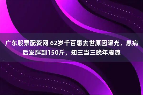 广东股票配资网 62岁千百惠去世原因曝光，患病后发胖到150斤，知三当三晚年凄凉