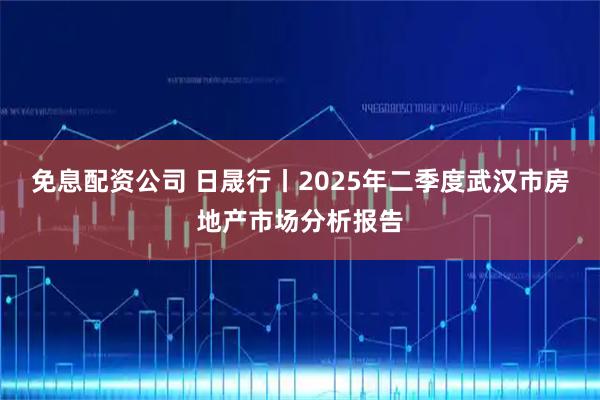 免息配资公司 日晟行丨2025年二季度武汉市房地产市场分析报告