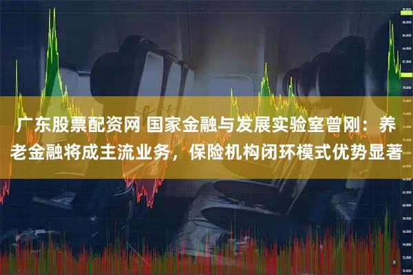 广东股票配资网 国家金融与发展实验室曾刚：养老金融将成主流业务，保险机构闭环模式优势显著