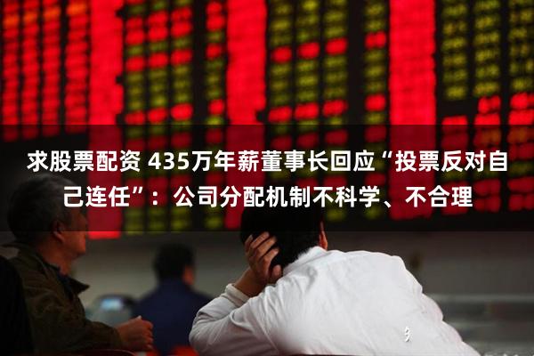 求股票配资 435万年薪董事长回应“投票反对自己连任”：公司分配机制不科学、不合理